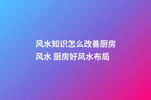 风水知识怎么改善厨房风水 厨房好风水布局